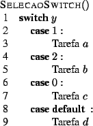 \begin{algorithm}{SelecaoSwitch}{}
\begin{SWITCH}{y}
\item{1} \\
\mbox{Taref...
...fa} \; c
\item{\DEFAULT} \\
\mbox{Tarefa} \; d
\end{SWITCH} \end{algorithm}