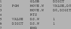 \begin{listing}{1}
GLOB DIGIT
PGM MOVE.W VALUE,D0
MOVE.W D0,DIGIT
RTS
VALUE DS.W 1
DIGIT DS.W 1
END
\end{listing}